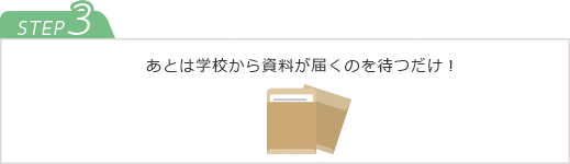 STEP3　あとは学校から資料が届くのを待つだけ！