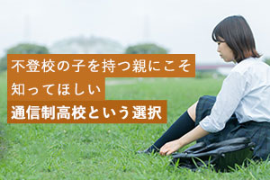 不登校の子を持つ親(保護者)にこそ知ってほしい通信制高校という選択